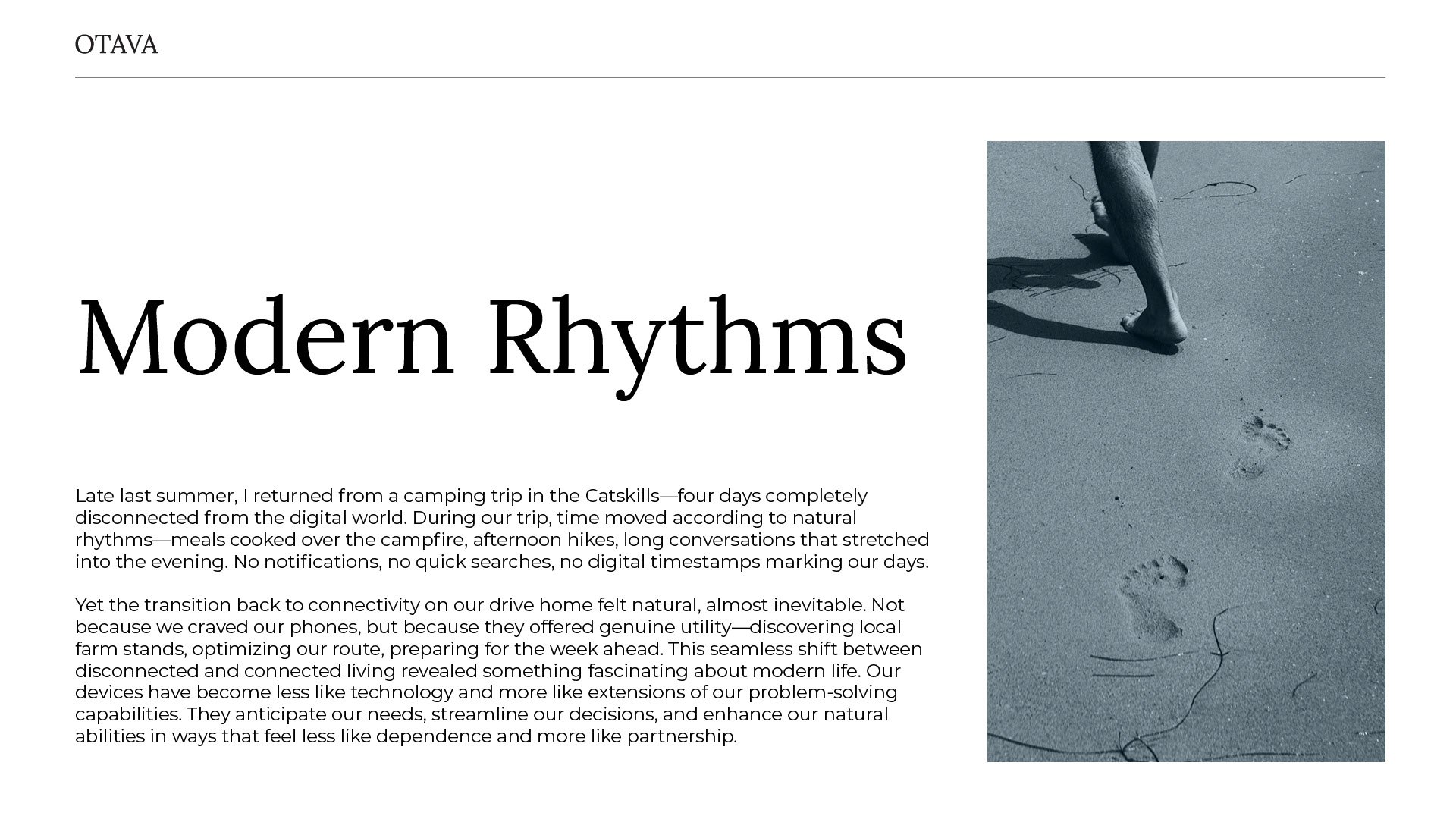 "Modern Rhythms"

Late last summer, I returned from a camping trip in the Catskills—four days completely disconnected from the digital world. During our trip, time moved according to natural rhythms—meals cooked over the campfire, afternoon hikes, long conversations that stretched into the evening. No notifications, no quick searches, no digital timestamps marking our days.

Yet the transition back to connectivity on our drive home felt natural, almost inevitable. Not because we craved our phones, but because they offered genuine utility—discovering local farm stands, optimizing our route, preparing for the week ahead. This seamless shift between disconnected and connected living revealed something fascinating about modern life. Our
devices have become less like technology and more like extensions of our problem-solving capabilities. They anticipate our needs, streamline our decisions, and enhance our natural abilities in ways that feel less like dependence and more like partnership. by Sydney SG