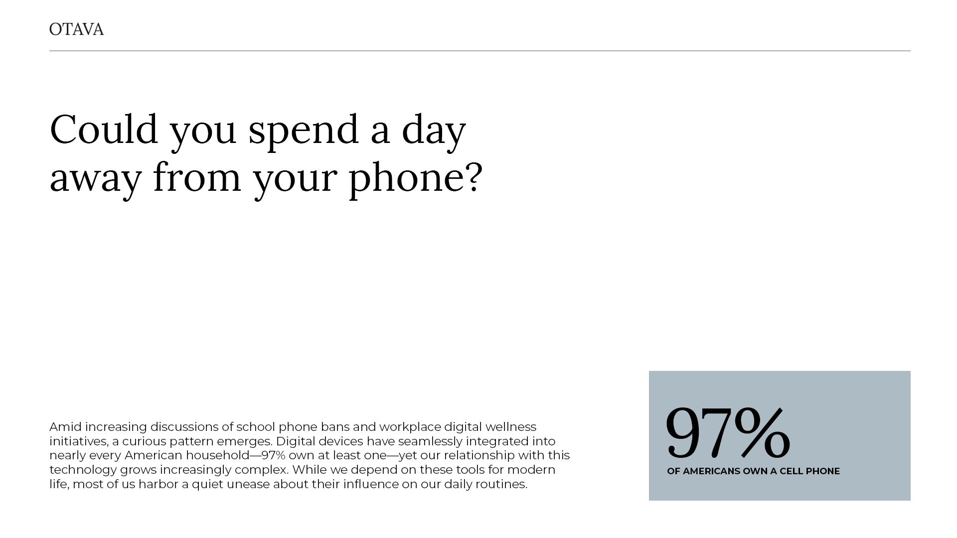 Could you spend a day away from your phone?

97% of americans own a cell phone.

Amid increasing discussions of school phone bans and workplace digital wellness initiatives, a curious pattern emerges. Digital devices have seamlessly integrated into nearly every American household—97% own at least one—yet our relationship with this technology grows increasingly complex. While we depend on these tools for modern life, most of us harbor a quiet unease about their influence on our daily routines. by Sydney SG